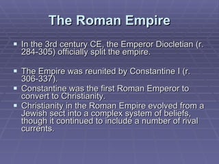The Roman Empire In the 3rd century CE, the Emperor Diocletian (r. 284-305) officially split the empire. The Empire was reunited by Constantine I (r. 306-337).  Constantine was the first Roman Emperor to convert to Christianity.  Christianity in the Roman Empire evolved from a Jewish sect into a complex system of beliefs, though it continued to include a number of rival currents.  