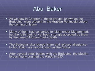 Abu  Baker As we saw in Chapter 1, these groups, known as the Bedouins, were present in the Arabian Peninsula before the coming of Islam.  Many of them had converted to Islam under Muhammad, but the faith had not yet been strongly accepted by them by the time of Muhammad's death.  The Bedouins abandoned Islam and refused allegiance to Abu Bakr, in a revolt known as the  Ridda .  After several small battles with the Bedouins, the Muslim forces finally crushed the  Ridda  in 633.  