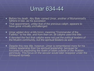 Umar 634-44 Before his death, Abu Bakr named Umar, another of Muhammad's fathers-in-law, as his successor.  That appointment, unlike that of the previous caliph, appears to have gone virtually unchallenged.  Umar added  Amir al-Mu'minin , meaning "Commander of the Faithful," to his title, and from then on, all caliphs used this title. It denoted the fact that caliphs were not just the political leaders of the Muslim community, but the spiritual leaders as well.  Despite this new title, however, Umar is remembered more for his military leadership than his spiritual leadership, because he focussed on expanding the realm of Islam outside of the Arabian peninsula. This focus on the secular would later reappear under the Umayyad dynasty.  