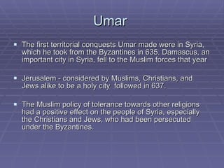 Umar  The first territorial conquests Umar made were in Syria, which he took from the Byzantines in 635. Damascus, an important city in Syria, fell to the Muslim forces that year Jerusalem - considered by Muslims, Christians, and Jews alike to be a holy city  followed in 637.  The Muslim policy of tolerance towards other religions had a positive effect on the people of Syria, especially the Christians and Jews, who had been persecuted under the Byzantines.  