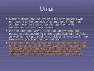 Umar Umar realised that the loyalty of his new subjects was paramount to the success of Islamic rule in the region, and he therefore tried not to alienate them with excessive taxation or oppression.  He instituted the  kharaj , a tax that landowners and peasants paid according to the productivity of their fields, as well as the  jizya , paid by non-Muslims in return for the freedom to practice their own religion.  He retained the civil service of the Byzantines, however, until he could establish his own system for governing his rapidly expanding empire, and for that reason Greek remained the language of administration in the new Muslim territories for over 50 years after the conquest.  
