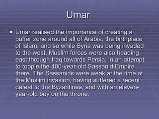 Umar  Umar realised the importance of creating a buffer zone around all of Arabia, the birthplace of Islam, and so while Syria was being invaded to the west, Muslim forces were also heading east through Iraq towards Persia, in an attempt to topple the 400-year-old Sassanid Empire there. The Sassanids were weak at the time of the Muslim invasion, having suffered a recent defeat to the Byzantines, and with an eleven-year-old boy on the throne.  