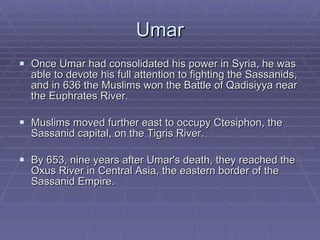 Umar Once Umar had consolidated his power in Syria, he was able to devote his full attention to fighting the Sassanids, and in 636 the Muslims won the Battle of Qadisiyya near the Euphrates River.  Muslims moved further east to occupy Ctesiphon, the Sassanid capital, on the Tigris River. By 653, nine years after Umar's death, they reached the Oxus River in Central Asia, the eastern border of the Sassanid Empire.  