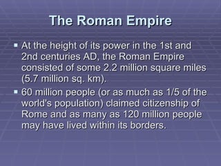 The Roman Empire At the height of its power in the 1st and 2nd centuries AD, the Roman Empire consisted of some 2.2 million square miles (5.7 million sq. km). 60 million people (or as much as 1/5 of the world's population) claimed citizenship of Rome and as many as 120 million people may have lived within its borders.  