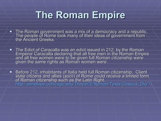 The Roman Empire The Roman government was a mix of a democracy and a republic. The people of Rome took many of their ideas of government from the Ancient Greeks. The Edict of Caracalla was an edict issued in 212, by the Roman Emperor Caracalla declaring that all free men in the Roman Empire and all free women were to be given full Roman citizenship were given the same rights as Roman women were.  Before 212, inhabitants of Italia held full Roman citizenship.  Client state citizens and allies (socii) of Rome could receive a limited form of Roman citizenship such as the Latin Right.  http://penelope.uchicago.edu/Thayer/E/Roman/Texts/Cassius_Dio/78*.html   