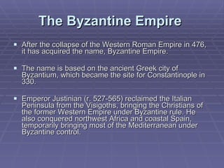 The Byzantine Empire   After the collapse of the Western Roman Empire in 476, it has acquired the name, Byzantine Empire.  The name is based on the ancient Greek city of Byzantium, which became the site for Constantinople in 330.  Emperor Justinian (r. 527-565) reclaimed the Italian Peninsula from the Visigoths, bringing the Christians of the former Western Empire under Byzantine rule. He also conquered northwest Africa and coastal Spain, temporarily bringing most of the Mediterranean under Byzantine control.  