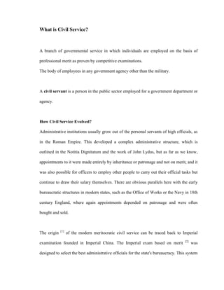 What is Civil Service?

A branch of governmental service in which individuals are employed on the basis of
professional merit as proven by competitive examinations.
The body of employees in any government agency other than the military.

A civil servant is a person in the public sector employed for a government department or
agency.

How Civil Service Evolved?
Administrative institutions usually grow out of the personal servants of high officials, as
in the Roman Empire. This developed a complex administrative structure, which is
outlined in the Notitia Dignitatum and the work of John Lydus, but as far as we know,
appointments to it were made entirely by inheritance or patronage and not on merit, and it
was also possible for officers to employ other people to carry out their official tasks but
continue to draw their salary themselves. There are obvious parallels here with the early
bureaucratic structures in modern states, such as the Office of Works or the Navy in 18th
century England, where again appointments depended on patronage and were often
bought and sold.

The origin

[1]

of the modern meritocratic civil service can be traced back to Imperial

examination founded in Imperial China. The Imperial exam based on merit

[2]

was

designed to select the best administrative officials for the state's bureaucracy. This system

 