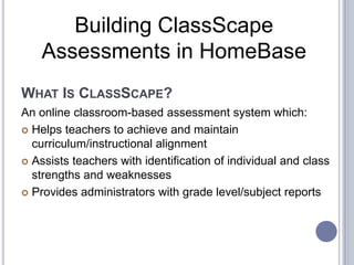 Building ClassScape
Assessments in HomeBase
WHAT IS CLASSSCAPE?
An online classroom-based assessment system which:
 Helps teachers to achieve and maintain
curriculum/instructional alignment
 Assists teachers with identification of individual and class
strengths and weaknesses
 Provides administrators with grade level/subject reports

 