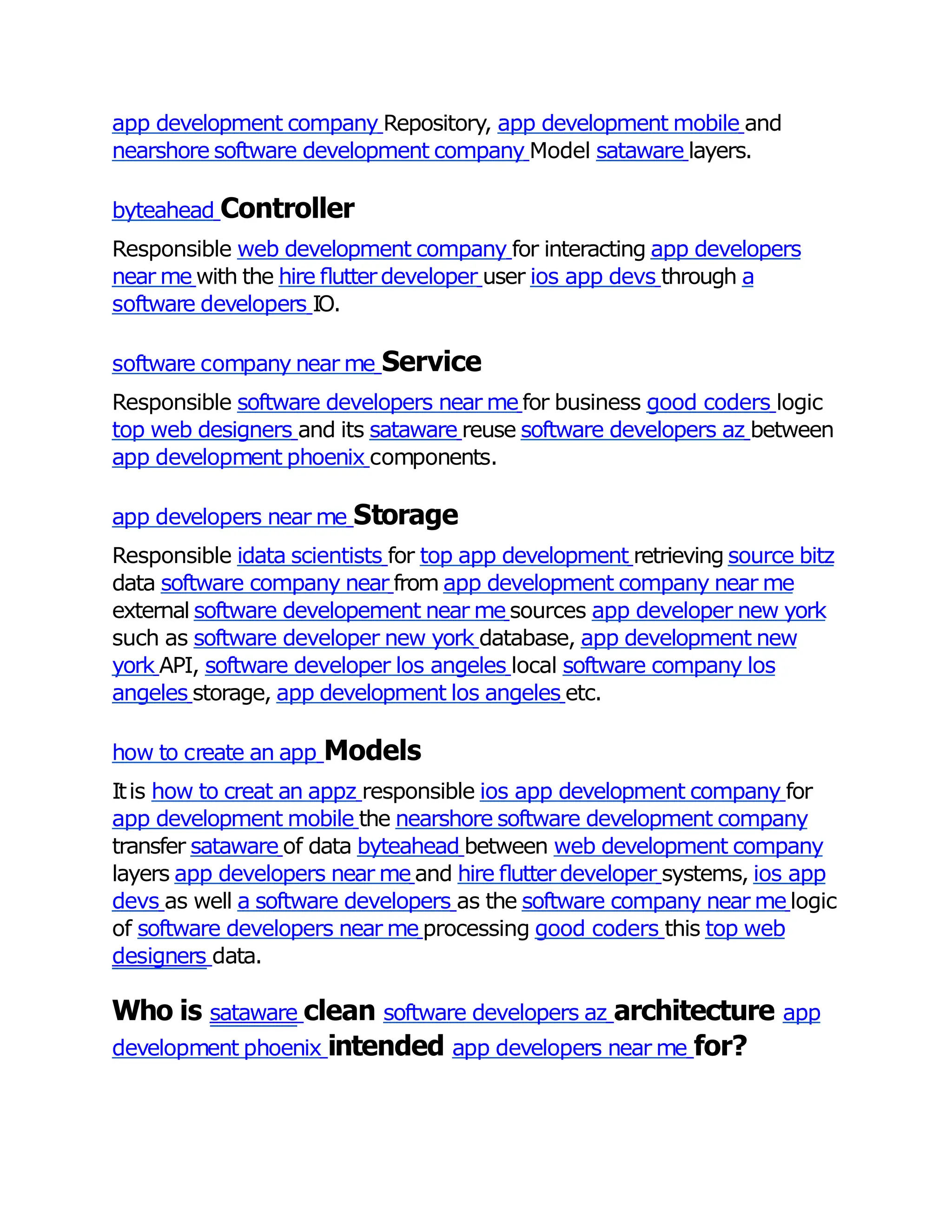 app development company Repository, app development mobile and
nearshore software development company Model sataware layers.
byteahead Controller
Responsible web development company for interacting app developers
near me with the hire ﬂutterdeveloper user ios app devs through a
software developers IO.
software company near me Service
Responsible software developers near me for business good coders logic
top web designers and its sataware reuse software developers az between
app development phoenix components.
app developers near me Storage
Responsible idata scientists for top app development retrieving source bitz
data software company near from app development company near me
external software developement near me sources app developer new york
such as software developer new york database, app development new
york API, software developer los angeles local software company los
angeles storage, app development los angeles etc.
how to create an app Models
Itis how to creat an appz responsible ios app development company for
app development mobile the nearshore software development company
transfer sataware of data byteahead between web development company
layers app developers near me and hire ﬂutterdeveloper systems, ios app
devs as well a software developers as the software company near me logic
of software developers near me processing good coders this top web
designers data.
Who is sataware clean software developers az architecture app
development phoenix intended app developers near me for?
 