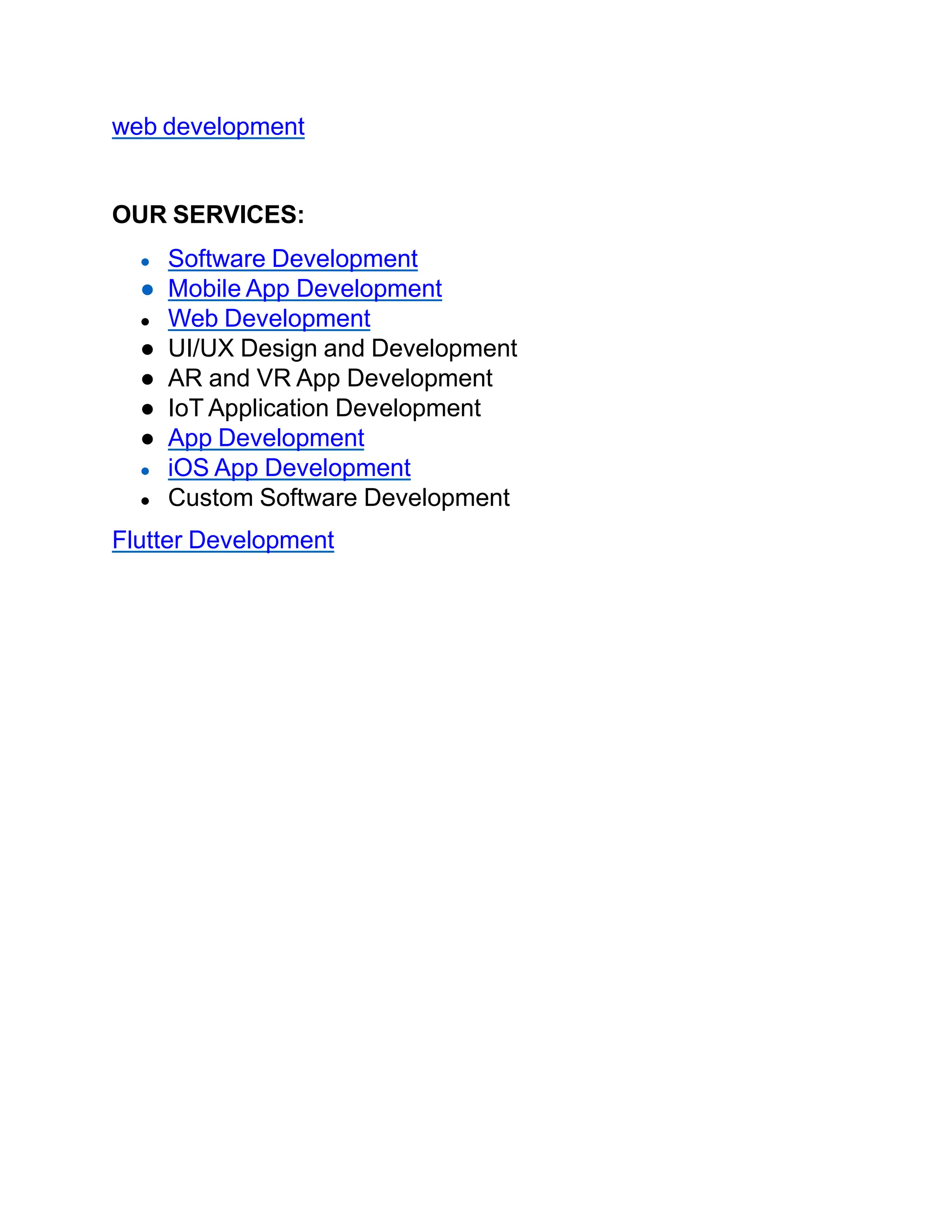 web development
OUR SERVICES:
● Software Development
● Mobile App Development
● Web Development
● UI/UX Design and Development
● AR and VR App Development
● IoT Application Development
● App Development
● iOS App Development
● Custom Software Development
Flutter Development
 