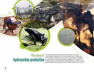 10
The story of The Industrial Revolution was spurred by the invention of machines
whose operations depended on the burning of fossil fuels: first coal, then
oil. In hindsight, we see that this was one of the most important milestones
of human history and enabled extraordinary development. To support the in-
creased production and transportation made possible by such machines, peo-
ple also started extracting huge quantities of natural resources from the earth.
hydrocarbon production
 