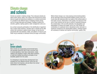 13
Schools are pivotal in initiating change. This is because schools are
places where values, habits, and customs that transcend the school
area are taught and learned par excellence. In a school environment
it is possible to test different ways of mitigating climate change,
such as through alternative technologies, intelligent building con-
struction, gardens, lighting systems, water management, and so on.
As a school community participates in the identification of opportuni-
ties to reduce GHG emissions, members learn to identify all the daily
actions that contribute to global climate change. As they become
acquainted with new behaviors, habits, and patterns of resource use,
these may be extended to individual homes and larger communities.
While climate change is our most pressing environmental problem,
all the seemingly small environmental problems arising at the com-
munity level also adversely affect our quality of life (contamination of
local water sources, deterioration of the quality of air because of the
use of motor vehicles and the lack of control of industrial emissions,
the contamination of the soil with pesticides, the degradation and
deforestation of forests and jungles, and so on). Even though the
contributions of a particular area or educational center may seem in-
significant compared to the overall global problem, individual actions
are necessary to maintain and improve communities’ quality of life.
Box 3.
Climate change
and schools
More schools are incorporating environmental topics
into everyday school life, both in their curriculum and
in school operations. Some take small actions, mainly
related to the handling of waste, while others transform
or build their facilities according to principles of sus-
tainability applied from the outset.
It is interesting to note that these developments have
emerged from very different sources: some from stu-
dents, others from teachers, and yet others from school
coordinators or administrators.
Green schools
 