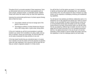 14
Throughout this kit, we provide examples of these experiences. Some
are documented online and can be found using keywords such as
green schools, ecological schools, or sustainable schools. Establish
contact with school role models so they can share their experiences.
Improving the environmental performance of schools requires thinking
about at least two issues:
•	 Consumption methods and how we manage each of the
goods or services we use
•	 Technological conditions of school infrastructure that pro-
vide us with energy, water, or green areas, among others
In this set of materials you will find recommendations to optimally
transform your school, from its facilities to its values, habits, and cus-
toms to members’ homes and communities. You will find ideas that
can be easily incorporated into daily activities at a low cost.
A first step toward transforming your educational space is to assess
how it operates and how the school community perceives its operation.
Under each topic addressed in this manual you will find tools that can
help you conduct a diagnostic evaluation in a timely manner.
You will find that, for all the options we present, it is most important
to identify and locate bad habits, acknowledge them, and understand
and transform them. You will recognize the value of research as a daily
activity, and the importance of developing monitoring and troubleshoot-
ing capabilities.
You will discover how satisfying and effective collaborative work is. It is
essential for you to stay organized and improve your means of commu-
nication. As you accomplish the goal of transforming your school into
an environmentally friendly space that abides by the rules of greater
energy efficiency and lower environmental impact, you will also notice
that you are preparing a different type of student, one who is more en-
gaged with the school community, his or her immediate environment,
and his or her global environment. In the end, the aim is for all who
participate in these activities to become people with greater resources
and capabilities to meet the challenges posed by the world today.
 