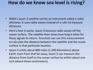 How do we know sea level is rising?
• NASA's Jason-3 satellite carries an instrument called a radar
altimeter. It uses radio waves instead of a ruler to measure
distances.
• Here's how it works. Jason-3 bounces radio waves off the
ocean surface. The satellite then times how long it takes for
these signals to return. Scientists can use this measurement
to calculate the distance between the satellite and the ocean
surface in that particular location.
• Jason-3 orbits about 800 miles (1,300 kilometers) above
Earth. Even from that far away, Jason-3 can measure the
distance from itself to the ocean surface to within about one
inch (about three centimeters).
 