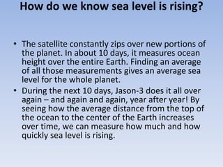 How do we know sea level is rising?
• The satellite constantly zips over new portions of
the planet. In about 10 days, it measures ocean
height over the entire Earth. Finding an average
of all those measurements gives an average sea
level for the whole planet.
• During the next 10 days, Jason-3 does it all over
again – and again and again, year after year! By
seeing how the average distance from the top of
the ocean to the center of the Earth increases
over time, we can measure how much and how
quickly sea level is rising.
 