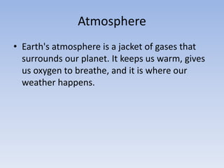 Atmosphere
• Earth's atmosphere is a jacket of gases that
surrounds our planet. It keeps us warm, gives
us oxygen to breathe, and it is where our
weather happens.
 