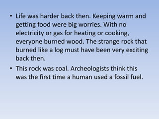 • Life was harder back then. Keeping warm and
getting food were big worries. With no
electricity or gas for heating or cooking,
everyone burned wood. The strange rock that
burned like a log must have been very exciting
back then.
• This rock was coal. Archeologists think this
was the first time a human used a fossil fuel.
 