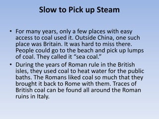 Slow to Pick up Steam
• For many years, only a few places with easy
access to coal used it. Outside China, one such
place was Britain. It was hard to miss there.
People could go to the beach and pick up lumps
of coal. They called it “sea coal.”
• During the years of Roman rule in the British
isles, they used coal to heat water for the public
baths. The Romans liked coal so much that they
brought it back to Rome with them. Traces of
British coal can be found all around the Roman
ruins in Italy.
 