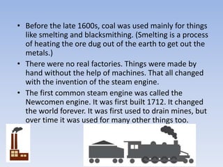 • Before the late 1600s, coal was used mainly for things
like smelting and blacksmithing. (Smelting is a process
of heating the ore dug out of the earth to get out the
metals.)
• There were no real factories. Things were made by
hand without the help of machines. That all changed
with the invention of the steam engine.
• The first common steam engine was called the
Newcomen engine. It was first built 1712. It changed
the world forever. It was first used to drain mines, but
over time it was used for many other things too.
 