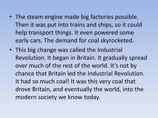 • The steam engine made big factories possible.
Then it was put into trains and ships, so it could
help transport things. It even powered some
early cars. The demand for coal skyrocketed.
• This big change was called the Industrial
Revolution. It began in Britain. It gradually spread
over much of the rest of the world. It’s not by
chance that Britain led the Industrial Revolution.
It had so much coal! It was this very coal that
drove Britain, and eventually the world, into the
modern society we know today.
 