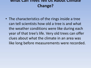 What Can Trees Tell Us About Climate
Change?
• The characteristics of the rings inside a tree
can tell scientists how old a tree is and what
the weather conditions were like during each
year of that tree’s life. Very old trees can offer
clues about what the climate in an area was
like long before measurements were recorded.
 