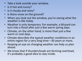 • Take a look outside your window.
• Is it hot and sunny?
• Is it cloudy and rainy?
• Is there snow on the ground?
• When you look out the window, you’re seeing what the
weather is like today.
• Weather is only temporary. For example, a blizzard can
turn into a flood after just a few warm spring days.
• Climate, on the other hand, is more than just a few
warm or cool days.
• Climate describes the typical weather conditions in an
entire region for a very long time—30 years or more.
• Keeping an eye on changing weather can help us plan
ahead.
• We know that if thunderclouds are forming overhead,
it’s probably a good idea to stay inside.
 