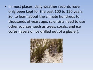 • In most places, daily weather records have
only been kept for the past 100 to 150 years.
So, to learn about the climate hundreds to
thousands of years ago, scientists need to use
other sources, such as trees, corals, and ice
cores (layers of ice drilled out of a glacier).
 