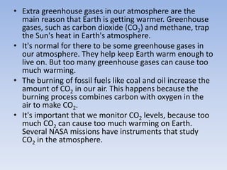 • Extra greenhouse gases in our atmosphere are the
main reason that Earth is getting warmer. Greenhouse
gases, such as carbon dioxide (CO2) and methane, trap
the Sun's heat in Earth's atmosphere.
• It's normal for there to be some greenhouse gases in
our atmosphere. They help keep Earth warm enough to
live on. But too many greenhouse gases can cause too
much warming.
• The burning of fossil fuels like coal and oil increase the
amount of CO2 in our air. This happens because the
burning process combines carbon with oxygen in the
air to make CO2.
• It's important that we monitor CO2 levels, because too
much CO2 can cause too much warming on Earth.
Several NASA missions have instruments that study
CO2 in the atmosphere.
 