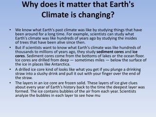 Why does it matter that Earth's
Climate is changing?
• We know what Earth's past climate was like by studying things that have
been around for a long time. For example, scientists can study what
Earth's climate was like hundreds of years ago by studying the insides
of trees that have been alive since then.
• But if scientists want to know what Earth's climate was like hundreds of
thousands to millions of years ago, they study sediment cores and ice
cores. Sediment cores come from the bottoms of lakes or the ocean floor.
Ice cores are drilled from deep — sometimes miles — below the surface of
the ice in places like Antarctica.
• A drilled ice core kind of looks like what you get if you plunge a drinking
straw into a slushy drink and pull it out with your finger over the end of
the straw.
• The layers in an ice core are frozen solid. These layers of ice give clues
about every year of Earth's history back to the time the deepest layer was
formed. The ice contains bubbles of the air from each year. Scientists
analyze the bubbles in each layer to see how mu
 
