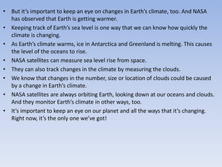 • But it’s important to keep an eye on changes in Earth’s climate, too. And NASA
has observed that Earth is getting warmer.
• Keeping track of Earth’s sea level is one way that we can know how quickly the
climate is changing.
• As Earth’s climate warms, ice in Antarctica and Greenland is melting. This causes
the level of the oceans to rise.
• NASA satellites can measure sea level rise from space.
• They can also track changes in the climate by measuring the clouds.
• We know that changes in the number, size or location of clouds could be caused
by a change in Earth’s climate.
• NASA satellites are always orbiting Earth, looking down at our oceans and clouds.
And they monitor Earth’s climate in other ways, too.
• It’s important to keep an eye on our planet and all the ways that it’s changing.
Right now, it’s the only one we’ve got!
 