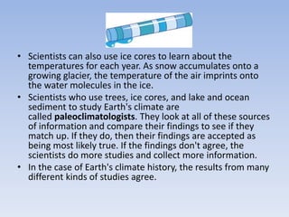 • Scientists can also use ice cores to learn about the
temperatures for each year. As snow accumulates onto a
growing glacier, the temperature of the air imprints onto
the water molecules in the ice.
• Scientists who use trees, ice cores, and lake and ocean
sediment to study Earth's climate are
called paleoclimatologists. They look at all of these sources
of information and compare their findings to see if they
match up. If they do, then their findings are accepted as
being most likely true. If the findings don't agree, the
scientists do more studies and collect more information.
• In the case of Earth's climate history, the results from many
different kinds of studies agree.
 
