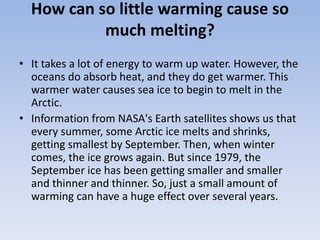 How can so little warming cause so
much melting?
• It takes a lot of energy to warm up water. However, the
oceans do absorb heat, and they do get warmer. This
warmer water causes sea ice to begin to melt in the
Arctic.
• Information from NASA's Earth satellites shows us that
every summer, some Arctic ice melts and shrinks,
getting smallest by September. Then, when winter
comes, the ice grows again. But since 1979, the
September ice has been getting smaller and smaller
and thinner and thinner. So, just a small amount of
warming can have a huge effect over several years.
 