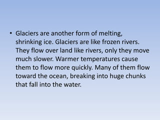 • Glaciers are another form of melting,
shrinking ice. Glaciers are like frozen rivers.
They flow over land like rivers, only they move
much slower. Warmer temperatures cause
them to flow more quickly. Many of them flow
toward the ocean, breaking into huge chunks
that fall into the water.
 