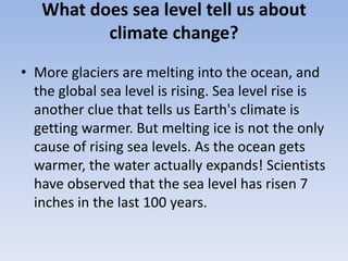 What does sea level tell us about
climate change?
• More glaciers are melting into the ocean, and
the global sea level is rising. Sea level rise is
another clue that tells us Earth's climate is
getting warmer. But melting ice is not the only
cause of rising sea levels. As the ocean gets
warmer, the water actually expands! Scientists
have observed that the sea level has risen 7
inches in the last 100 years.
 
