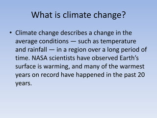 What is climate change?
• Climate change describes a change in the
average conditions — such as temperature
and rainfall — in a region over a long period of
time. NASA scientists have observed Earth’s
surface is warming, and many of the warmest
years on record have happened in the past 20
years.
 