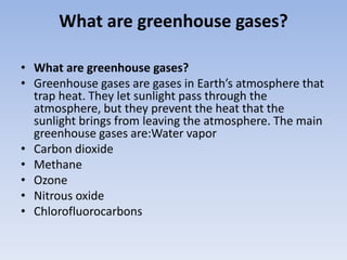 What are greenhouse gases?
• What are greenhouse gases?
• Greenhouse gases are gases in Earth’s atmosphere that
trap heat. They let sunlight pass through the
atmosphere, but they prevent the heat that the
sunlight brings from leaving the atmosphere. The main
greenhouse gases are:Water vapor
• Carbon dioxide
• Methane
• Ozone
• Nitrous oxide
• Chlorofluorocarbons
 