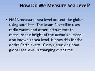 How Do We Measure Sea Level?
• NASA measures sea level around the globe
using satellites. The Jason-3 satellite uses
radio waves and other instruments to
measure the height of the ocean's surface –
also known as sea level. It does this for the
entire Earth every 10 days, studying how
global sea level is changing over time.
 