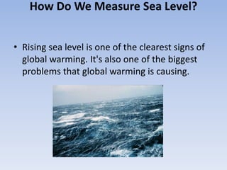 How Do We Measure Sea Level?
• Rising sea level is one of the clearest signs of
global warming. It's also one of the biggest
problems that global warming is causing.
 