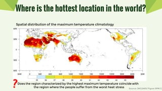 Where is the hottest location in the world?
Spatial distribution of the maximum temperature climatology
Does the region characterized by the highest maximum temperature coincide with
the region where the people suffer from the worst heat stress Source: [WG2AR5/Figure SPM.1]
 