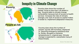Inequity in Climate Change
People at risk
Poverty
Country sizes show the number of
people injured, left homeless, displaced
or requiring emergency assistance due
to floods, droughts or extreme
temperatures in a typical year. Climate
change is expected to exacerbate many of
these threats.
Country sizes show the number of
people living on less than 1.25 dollars a
day. Poverty adds to climate change
vulnerability because lack of access to health
services increases the risks of climatic
changes, and lack of access to capital makes
it harder to implement adaptation measures.
Source: The carbon map
 