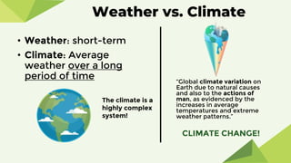 • Weather: short-term
• Climate: Average
weather over a long
period of time “Global climate variation on
Earth due to natural causes
and also to the actions of
man, as evidenced by the
increases in average
temperatures and extreme
weather patterns.”
The climate is a
highly complex
system!
CLIMATE CHANGE!
Weather vs. Climate
 