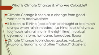 What Is Climate Change & Who Are Culpable?
Climate Change is seen as a change from good
weather to bad weather;
It is seen as El Nino (lack of rain or drought or too much
dryness when rain is needed), La Nina (lack of dryness,
too much rain, rain not in the right time), tropical
depression, storm, hurricane, tornadoes, floods;
Climate Change too includes quakes, volcanic
eruptions, tsunamis, and other “natural” disasters;
 