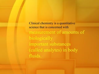 Clinical chemistry is a quantitative
science that is concerned with
measurement of amounts of
biologically
important substances
(called analytes) in body
fluids.
 
