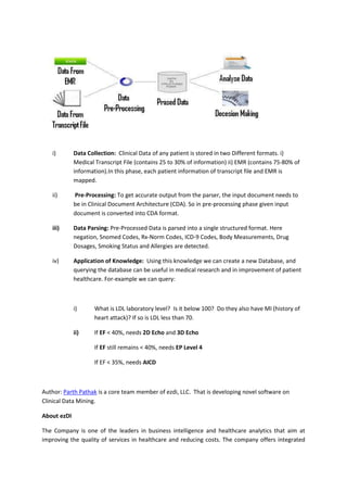 i)        Data Collection: Clinical Data of any patient is stored in two Different formats. i)
             Medical Transcript File (contains 25 to 30% of information) ii) EMR (contains 75-80% of
             information).In this phase, each patient information of transcript file and EMR is
             mapped.

   ii)       Pre-Processing: To get accurate output from the parser, the input document needs to
             be in Clinical Document Architecture (CDA). So in pre-processing phase given input
             document is converted into CDA format.

   iii)      Data Parsing: Pre-Processed Data is parsed into a single structured format. Here
             negation, Snomed Codes, Rx-Norm Codes, ICD-9 Codes, Body Measurements, Drug
             Dosages, Smoking Status and Allergies are detected.

   iv)       Application of Knowledge: Using this knowledge we can create a new Database, and
             querying the database can be useful in medical research and in improvement of patient
             healthcare. For-example we can query:



             i)      What is LDL laboratory level? Is it below 100? Do they also have MI (history of
                     heart attack)? If so is LDL less than 70.

             ii)     If EF < 40%, needs 2D Echo and 3D Echo

                     If EF still remains < 40%, needs EP Level 4

                     If EF < 35%, needs AICD



Author: Parth Pathak is a core team member of ezdi, LLC. That is developing novel software on
Clinical Data Mining.

About ezDI

The Company is one of the leaders in business intelligence and healthcare analytics that aim at
improving the quality of services in healthcare and reducing costs. The company offers integrated
 