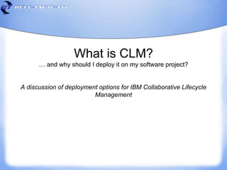 What is CLM?
… and why should I deploy it on my software project?
A discussion of deployment options for IBM Collaborative Lifecycle
Management
 