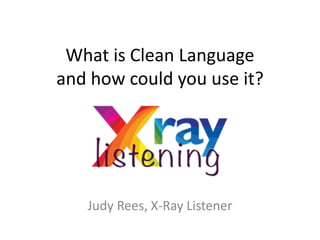 What is Clean Language
and how could you use it?
Judy Rees, X-Ray Listener
 