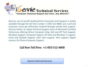iGennie, one of world’s leading Online Computer tech Support is readily
available through the toll free number +1-855-512-4808. Just a call and
computer issues get effectively resolved through remote tech support.
iGennie fosters an adept Technical Support team of Microsoft Certified
Technicians offering Online Computer Help, Dell and HP Tech Support,
Windows Support, Computer Experts, XP Vista and Windows 7 support,
Email and Outlook Support, 24x7 tech support, Tech support, Digital
camera, On Phone Computer Support.


           Call Now Toll Free: +1-855-512-4808



                   iGennie Technical Services
                                                                          1
 