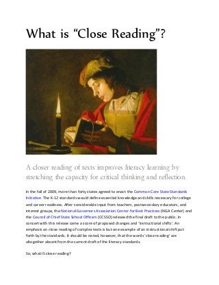What is “Close Reading”?




A closer reading of texts improves literacy learning by
stretching the capacity for critical thinking and reflection.
In the fall of 2009, more than forty states agreed to enact the Common Core State Standards
Initiative. The K-12 standards would define essential knowledge and skills necessary for college
and career readiness. After considerable input from teachers, postsecondary educators, and
interest groups, the National Governors Association Center for Best Practices (NGA Center) and
the Council of Chief State School Officers (CCSSO) released the final draft to the public. In
concert with this release came a score of proposed changes and ‘instructional shifts’. An
emphasis on close reading of complex texts is but one example of an instructional shift implied
by the standards. It should be noted, however, that the words ‘close reading’ are altogether
absent from the current draft of the literacy standards.

So, what IS close reading?
 