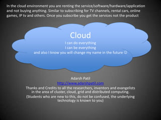 In the cloud environment you are renting the service/software/hardware/application and not buying anything. Similar to subscribing for TV channels, rental cars, online games, IP tv and others. Once you subscribe you get the services not the product CloudI can do everythingI can be everythingand also I know you will change my name in the future  Adarsh Patil http://www.adarshpatil.com Thanks and Credits to all the researchers, inventors and evangelists in the area of cluster, cloud, grid and distributed computing. (Students who are new to this, do not be confused, the underlying technology is known to you) 