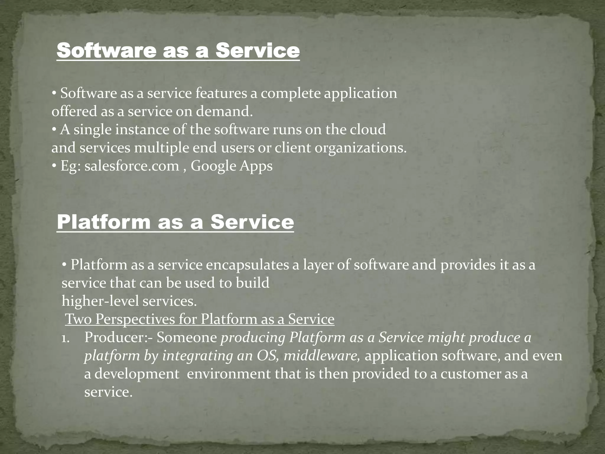 Software as a Service

• Software as a service features a complete application
offered as a service on demand.
• A single instance of the software runs on the cloud
and services multiple end users or client organizations.
• Eg: salesforce.com , Google Apps


Platform as a Service

 • Platform as a service encapsulates a layer of software and provides it as a
 service that can be used to build
 higher-level services.
  Two Perspectives for Platform as a Service
 1. Producer:- Someone producing Platform as a Service might produce a
     platform by integrating an OS, middleware, application software, and even
     a development environment that is then provided to a customer as a
     service.
 